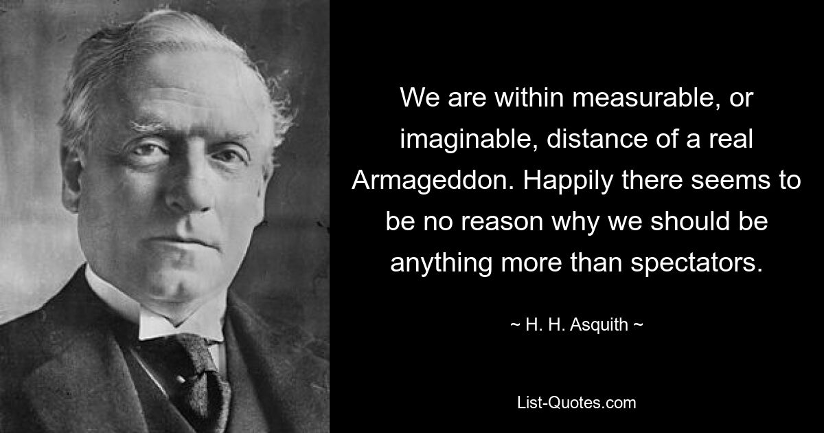 We are within measurable, or imaginable, distance of a real Armageddon. Happily there seems to be no reason why we should be anything more than spectators. — © H. H. Asquith