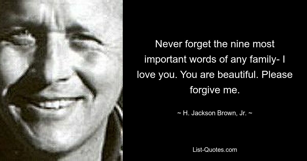 Never forget the nine most important words of any family- I love you. You are beautiful. Please forgive me. — © H. Jackson Brown, Jr.