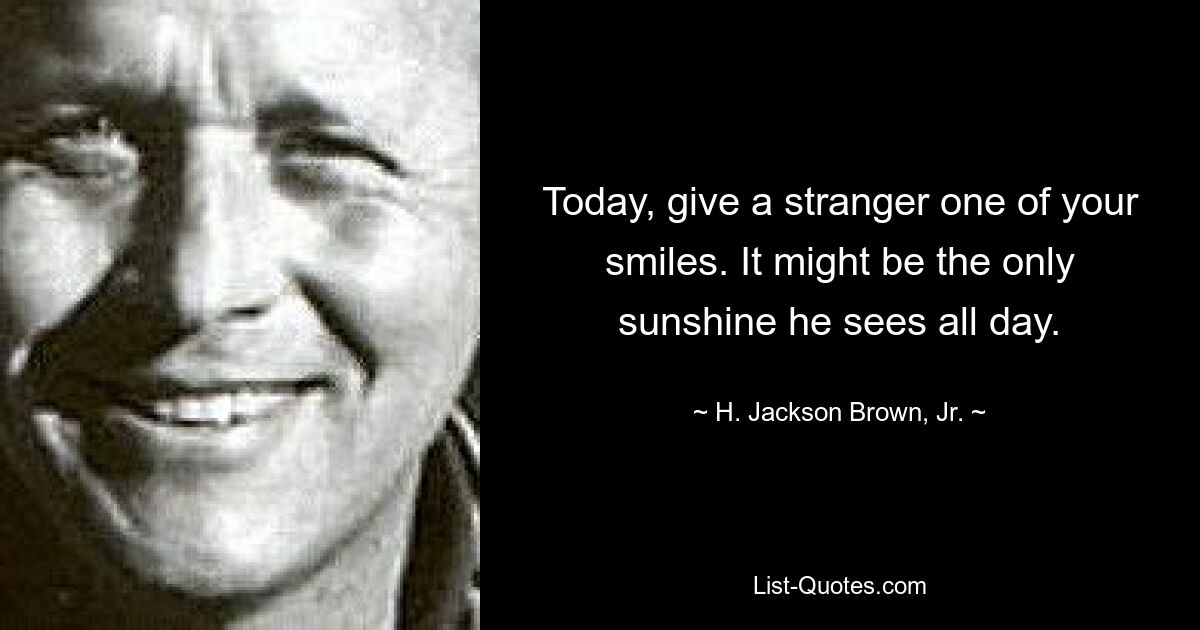 Today, give a stranger one of your smiles. It might be the only sunshine he sees all day. — © H. Jackson Brown, Jr.