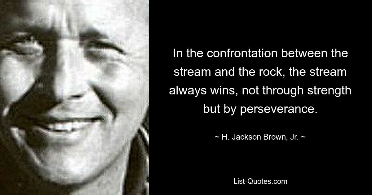 In the confrontation between the stream and the rock, the stream always wins, not through strength but by perseverance. — © H. Jackson Brown, Jr.