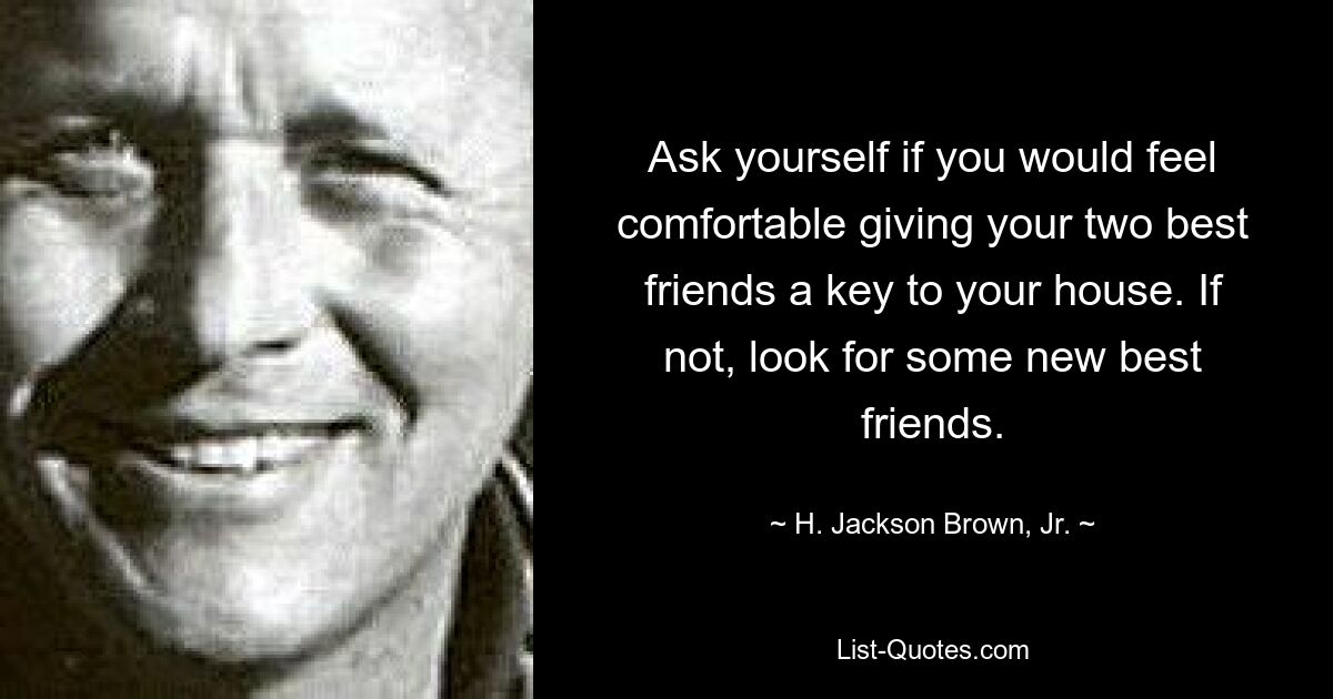 Ask yourself if you would feel comfortable giving your two best friends a key to your house. If not, look for some new best friends. — © H. Jackson Brown, Jr.