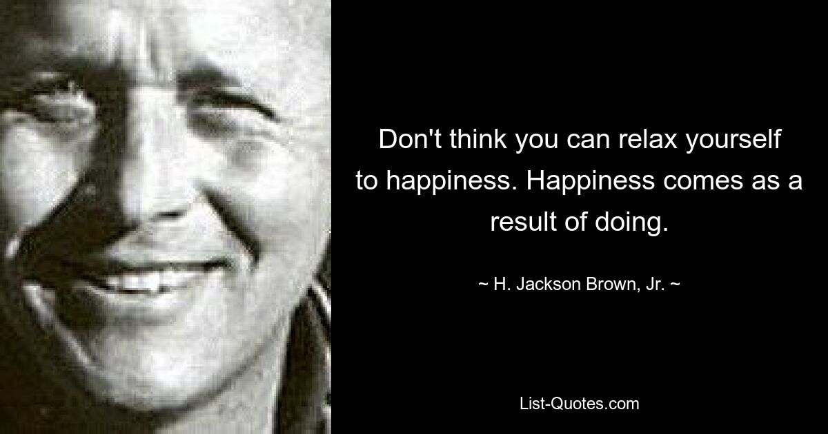 Don't think you can relax yourself to happiness. Happiness comes as a result of doing. — © H. Jackson Brown, Jr.