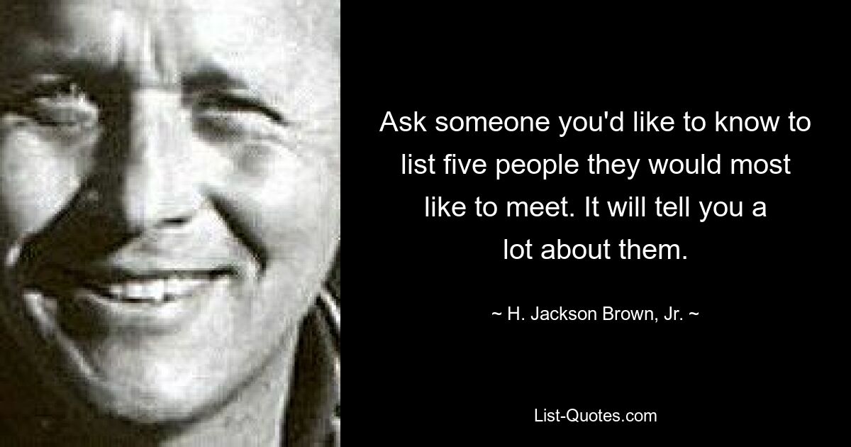 Ask someone you'd like to know to list five people they would most like to meet. It will tell you a lot about them. — © H. Jackson Brown, Jr.