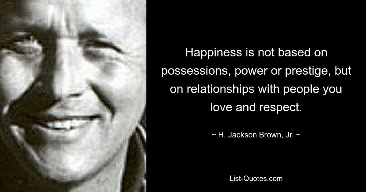 Happiness is not based on possessions, power or prestige, but on relationships with people you love and respect. — © H. Jackson Brown, Jr.