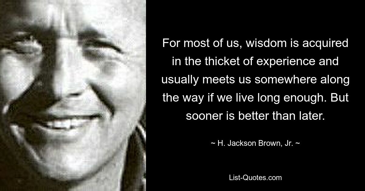 For most of us, wisdom is acquired in the thicket of experience and usually meets us somewhere along the way if we live long enough. But sooner is better than later. — © H. Jackson Brown, Jr.