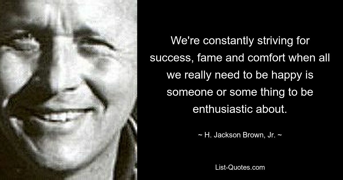 We're constantly striving for success, fame and comfort when all we really need to be happy is someone or some thing to be enthusiastic about. — © H. Jackson Brown, Jr.