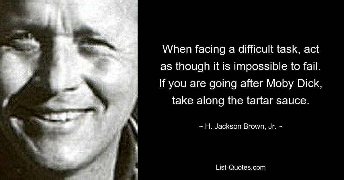 When facing a difficult task, act as though it is impossible to fail. If you are going after Moby Dick, take along the tartar sauce. — © H. Jackson Brown, Jr.