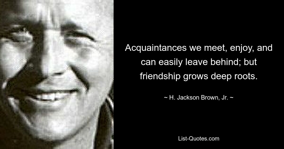 Acquaintances we meet, enjoy, and can easily leave behind; but friendship grows deep roots. — © H. Jackson Brown, Jr.