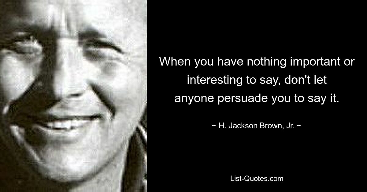 When you have nothing important or interesting to say, don't let anyone persuade you to say it. — © H. Jackson Brown, Jr.