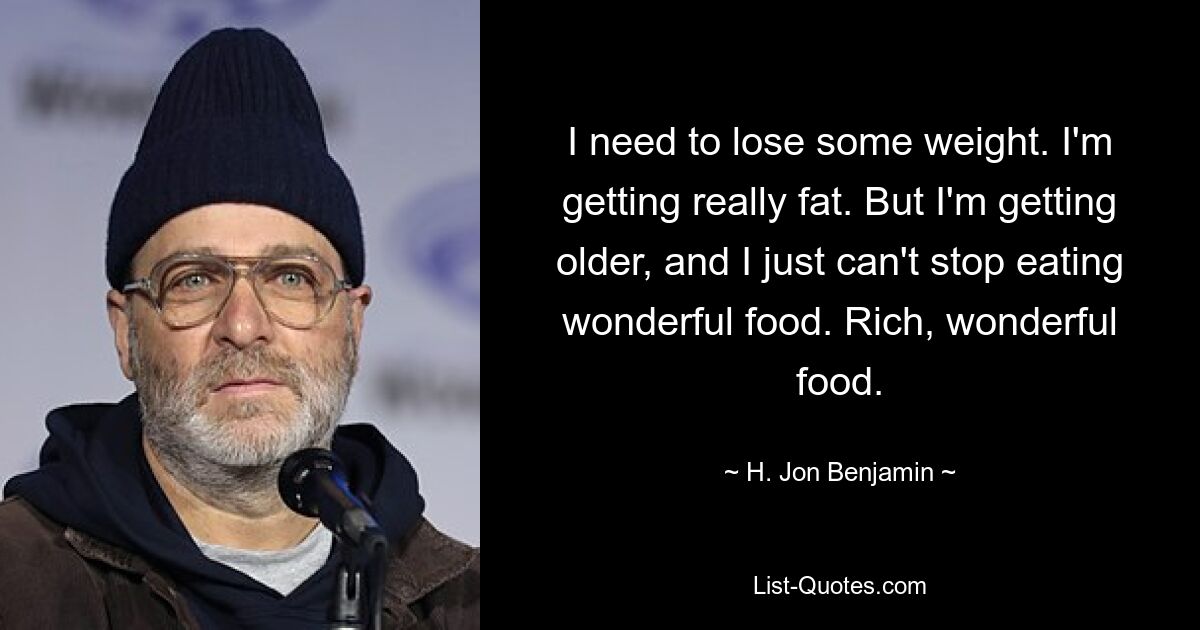 I need to lose some weight. I'm getting really fat. But I'm getting older, and I just can't stop eating wonderful food. Rich, wonderful food. — © H. Jon Benjamin