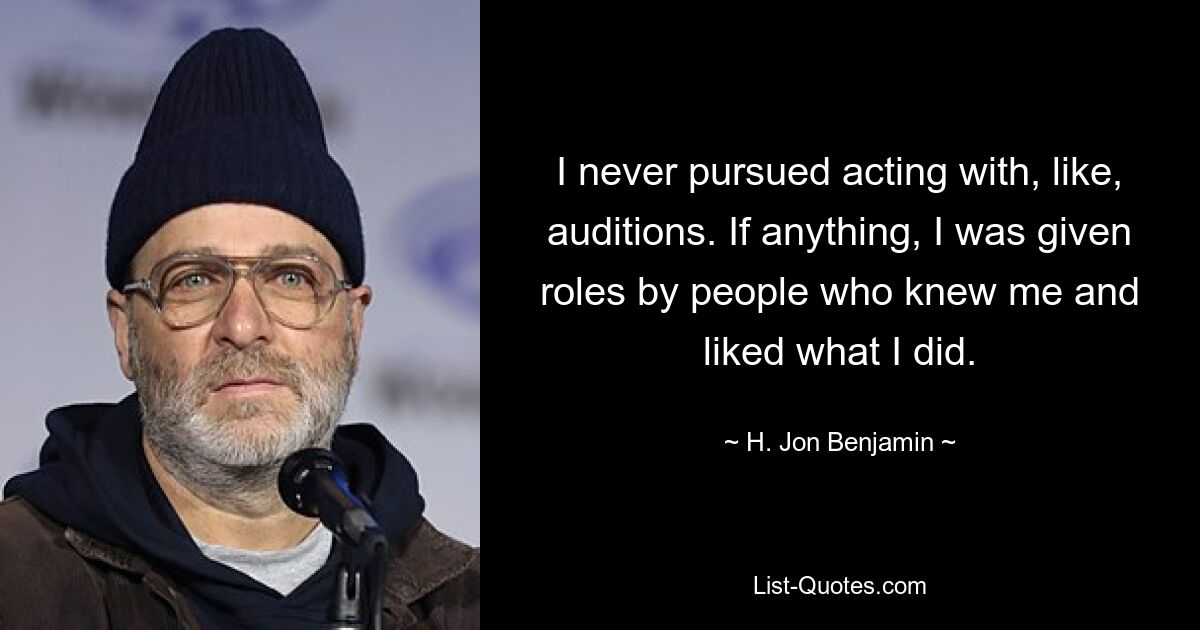 I never pursued acting with, like, auditions. If anything, I was given roles by people who knew me and liked what I did. — © H. Jon Benjamin