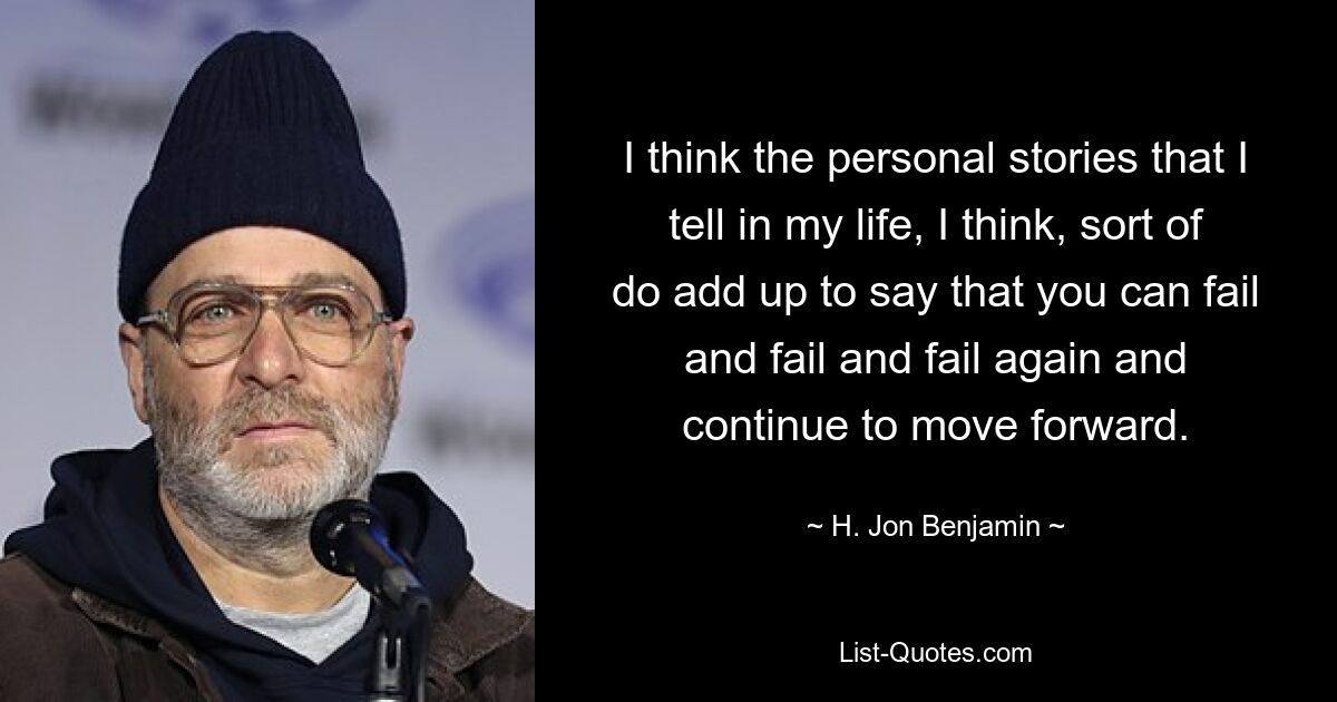 I think the personal stories that I tell in my life, I think, sort of do add up to say that you can fail and fail and fail again and continue to move forward. — © H. Jon Benjamin