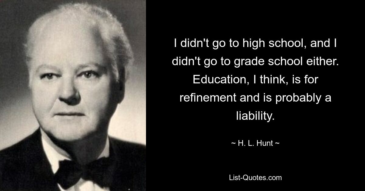 I didn't go to high school, and I didn't go to grade school either. Education, I think, is for refinement and is probably a liability. — © H. L. Hunt