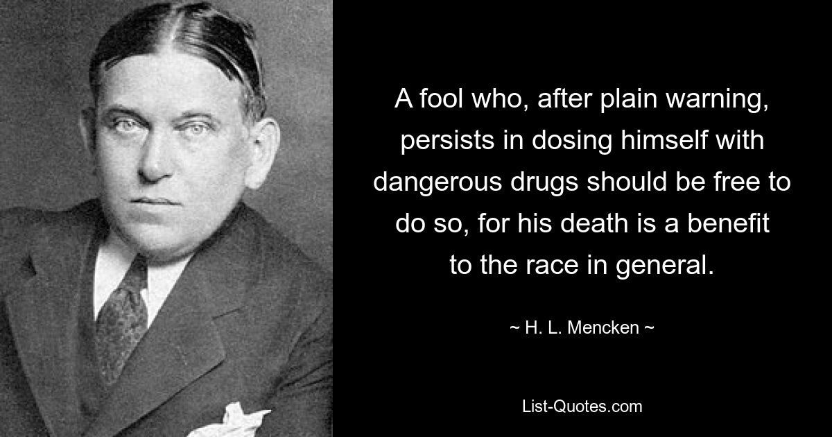 A fool who, after plain warning, persists in dosing himself with dangerous drugs should be free to do so, for his death is a benefit to the race in general. — © H. L. Mencken