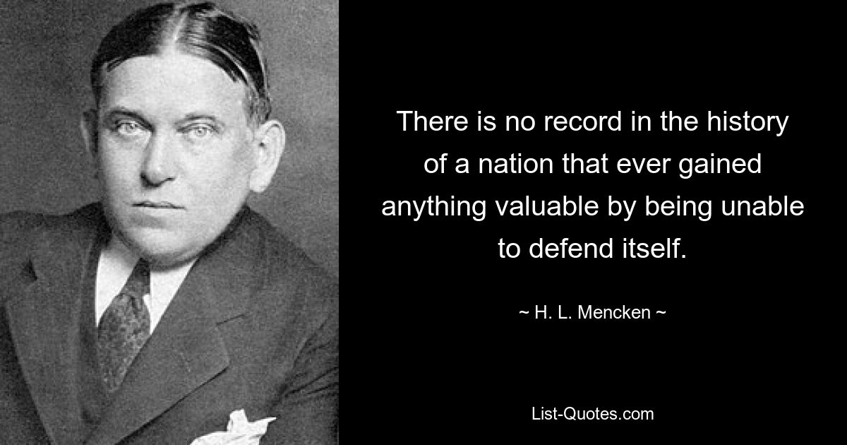 There is no record in the history of a nation that ever gained anything valuable by being unable to defend itself. — © H. L. Mencken