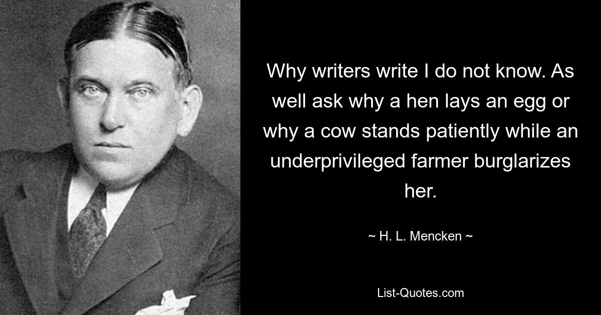 Why writers write I do not know. As well ask why a hen lays an egg or why a cow stands patiently while an underprivileged farmer burglarizes her. — © H. L. Mencken