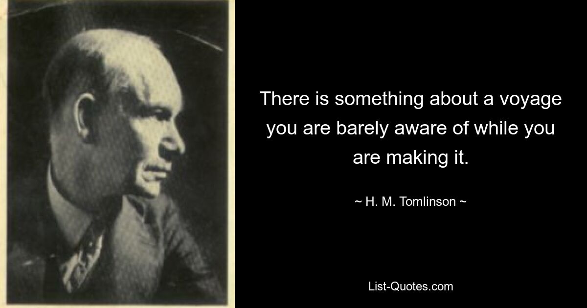 There is something about a voyage you are barely aware of while you are making it. — © H. M. Tomlinson