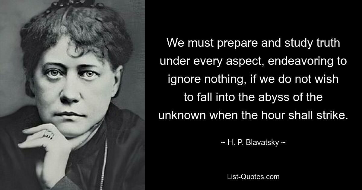 We must prepare and study truth under every aspect, endeavoring to ignore nothing, if we do not wish to fall into the abyss of the unknown when the hour shall strike. — © H. P. Blavatsky