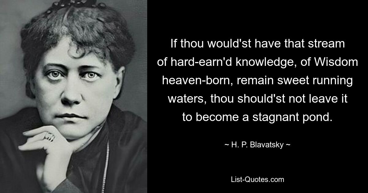 If thou would'st have that stream of hard-earn'd knowledge, of Wisdom heaven-born, remain sweet running waters, thou should'st not leave it to become a stagnant pond. — © H. P. Blavatsky