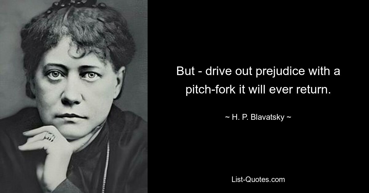 But - drive out prejudice with a pitch-fork it will ever return. — © H. P. Blavatsky