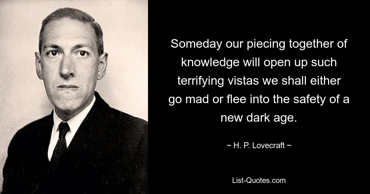 Someday our piecing together of knowledge will open up such terrifying vistas we shall either go mad or flee into the safety of a new dark age. — © H. P. Lovecraft