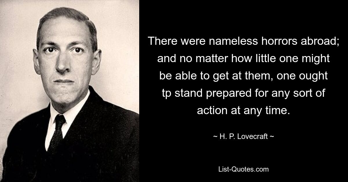 There were nameless horrors abroad; and no matter how little one might be able to get at them, one ought tp stand prepared for any sort of action at any time. — © H. P. Lovecraft