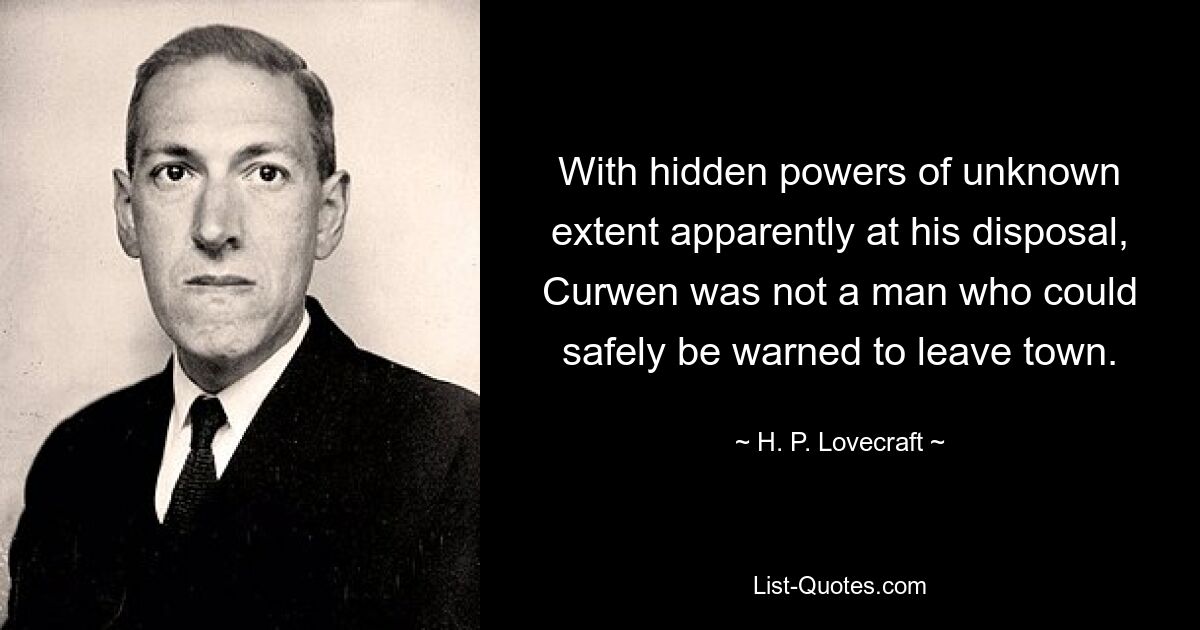 With hidden powers of unknown extent apparently at his disposal, Curwen was not a man who could safely be warned to leave town. — © H. P. Lovecraft