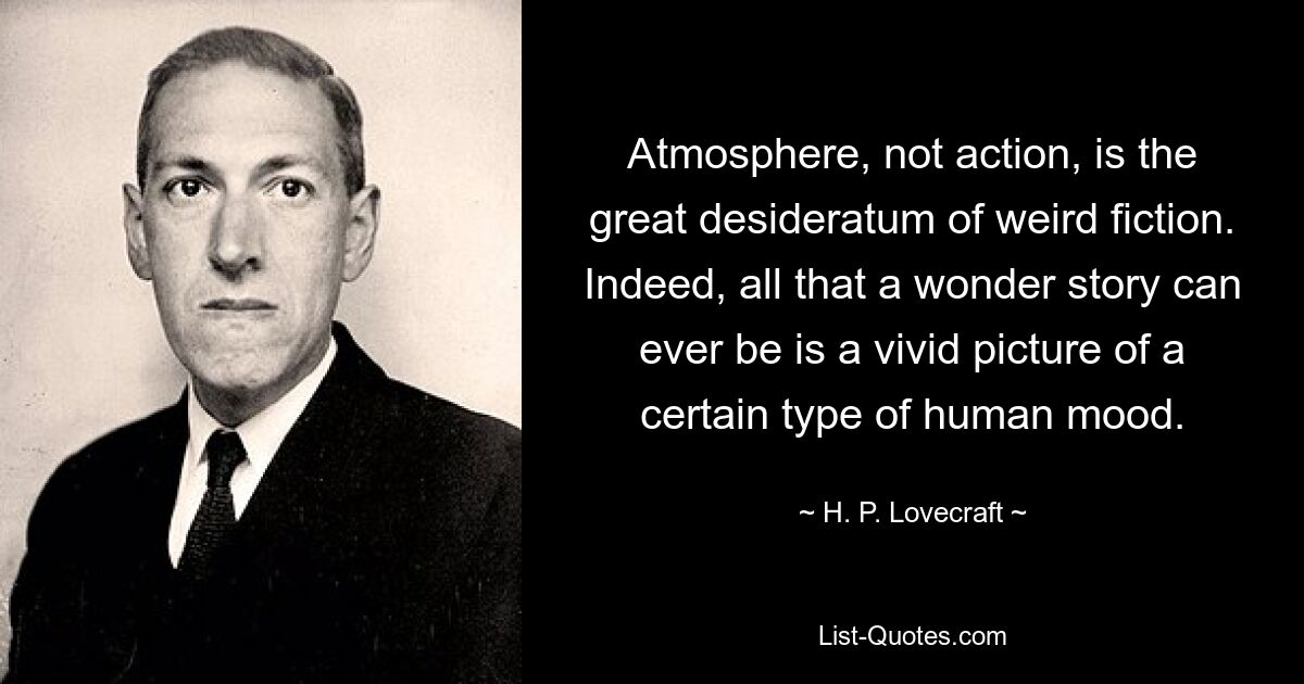 Atmosphere, not action, is the great desideratum of weird fiction. Indeed, all that a wonder story can ever be is a vivid picture of a certain type of human mood. — © H. P. Lovecraft