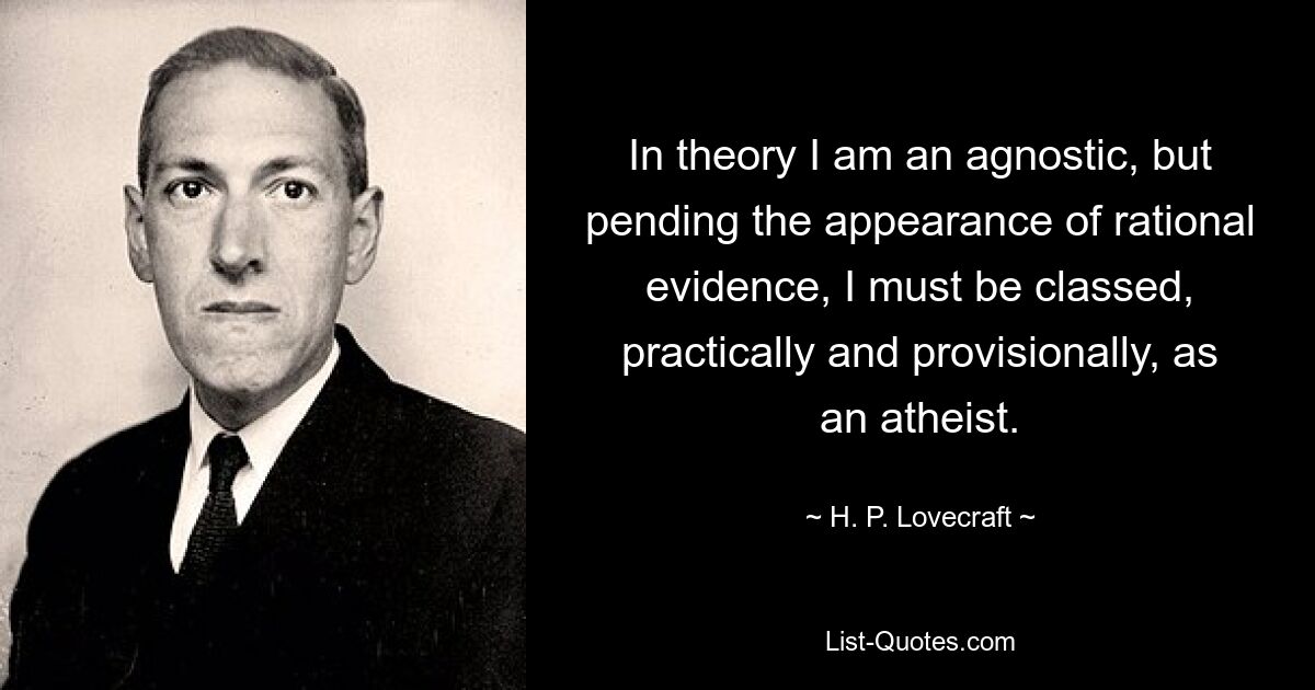 In theory I am an agnostic, but pending the appearance of rational evidence, I must be classed, practically and provisionally, as an atheist. — © H. P. Lovecraft