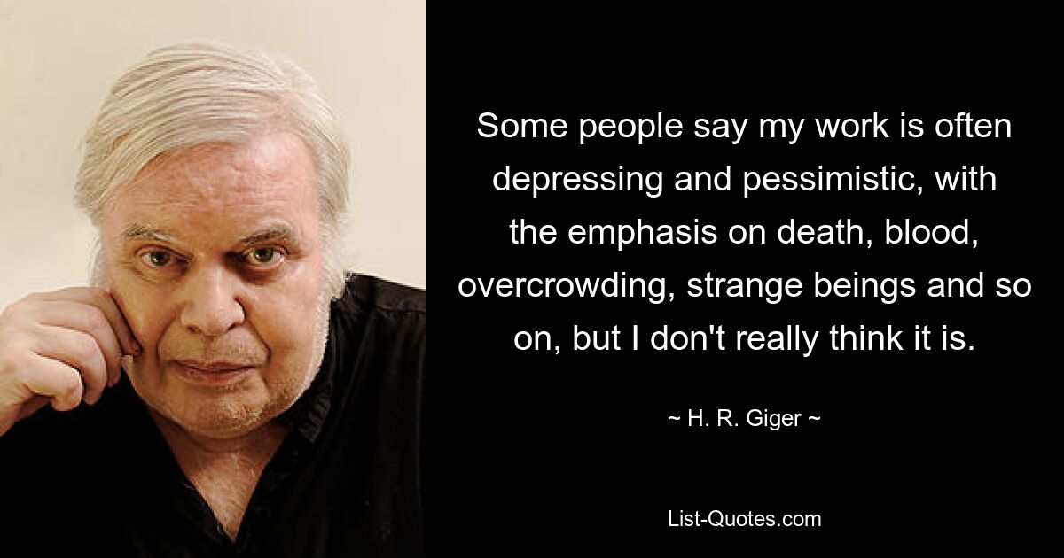 Some people say my work is often depressing and pessimistic, with the emphasis on death, blood, overcrowding, strange beings and so on, but I don't really think it is. — © H. R. Giger