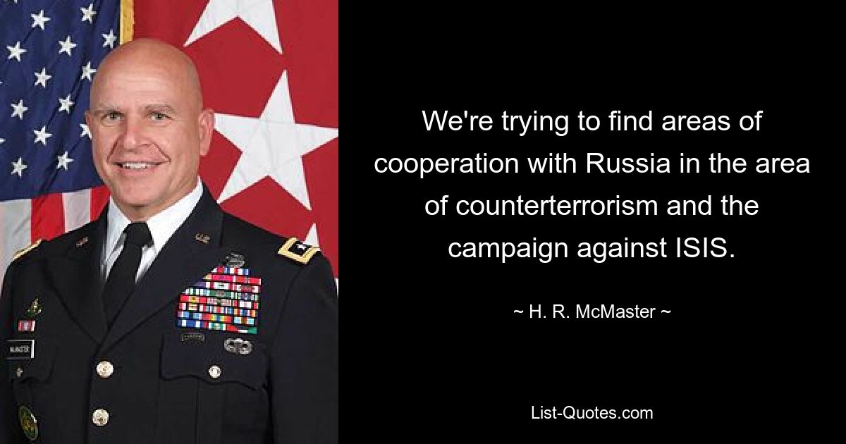 We're trying to find areas of cooperation with Russia in the area of counterterrorism and the campaign against ISIS. — © H. R. McMaster