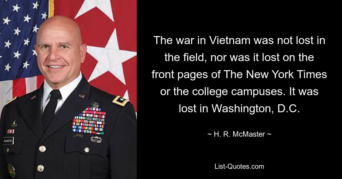 The war in Vietnam was not lost in the field, nor was it lost on the front pages of The New York Times or the college campuses. It was lost in Washington, D.C. — © H. R. McMaster