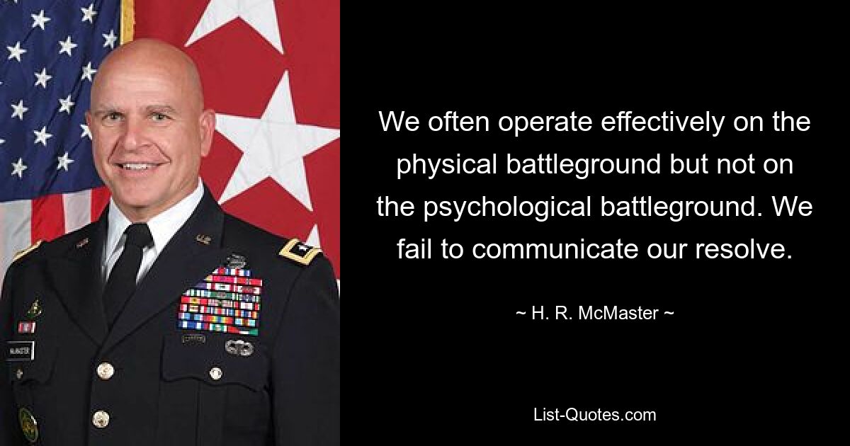 We often operate effectively on the physical battleground but not on the psychological battleground. We fail to communicate our resolve. — © H. R. McMaster