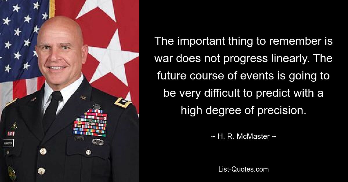 The important thing to remember is war does not progress linearly. The future course of events is going to be very difficult to predict with a high degree of precision. — © H. R. McMaster