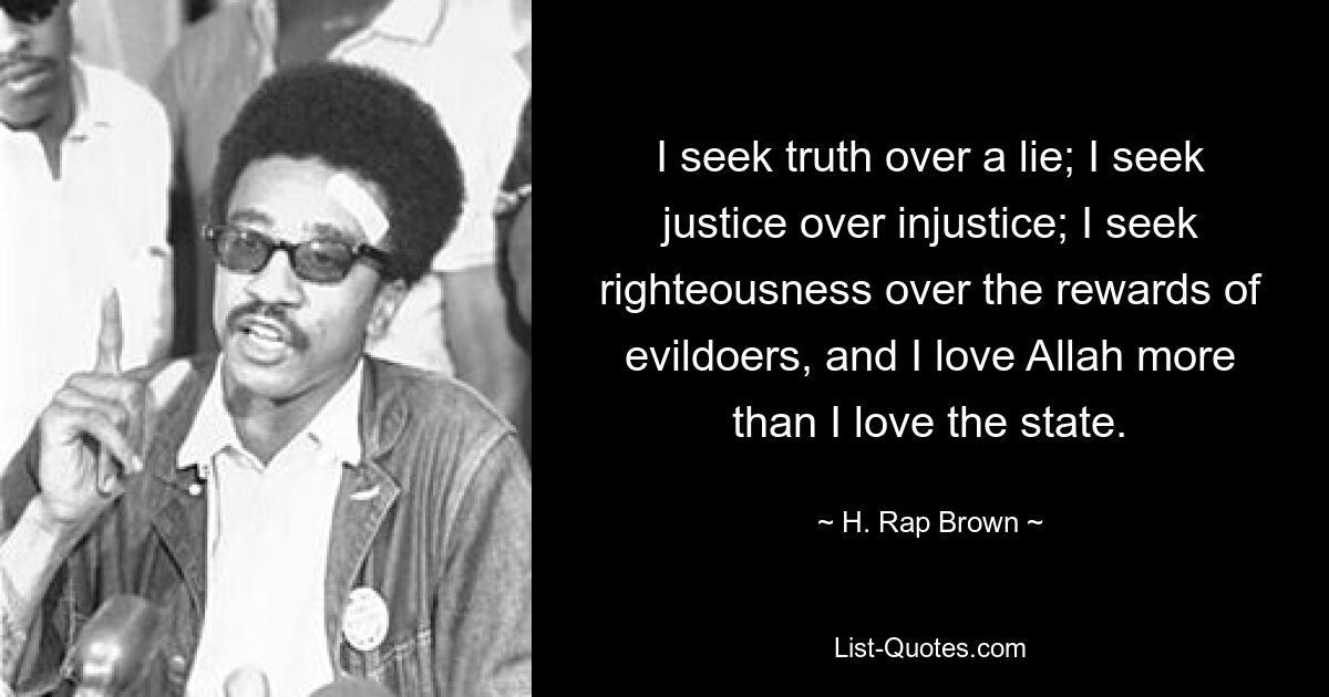 I seek truth over a lie; I seek justice over injustice; I seek righteousness over the rewards of evildoers, and I love Allah more than I love the state. — © H. Rap Brown