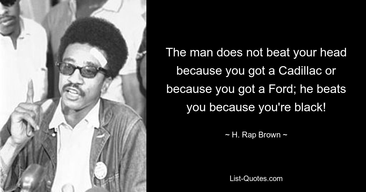 The man does not beat your head because you got a Cadillac or because you got a Ford; he beats you because you're black! — © H. Rap Brown