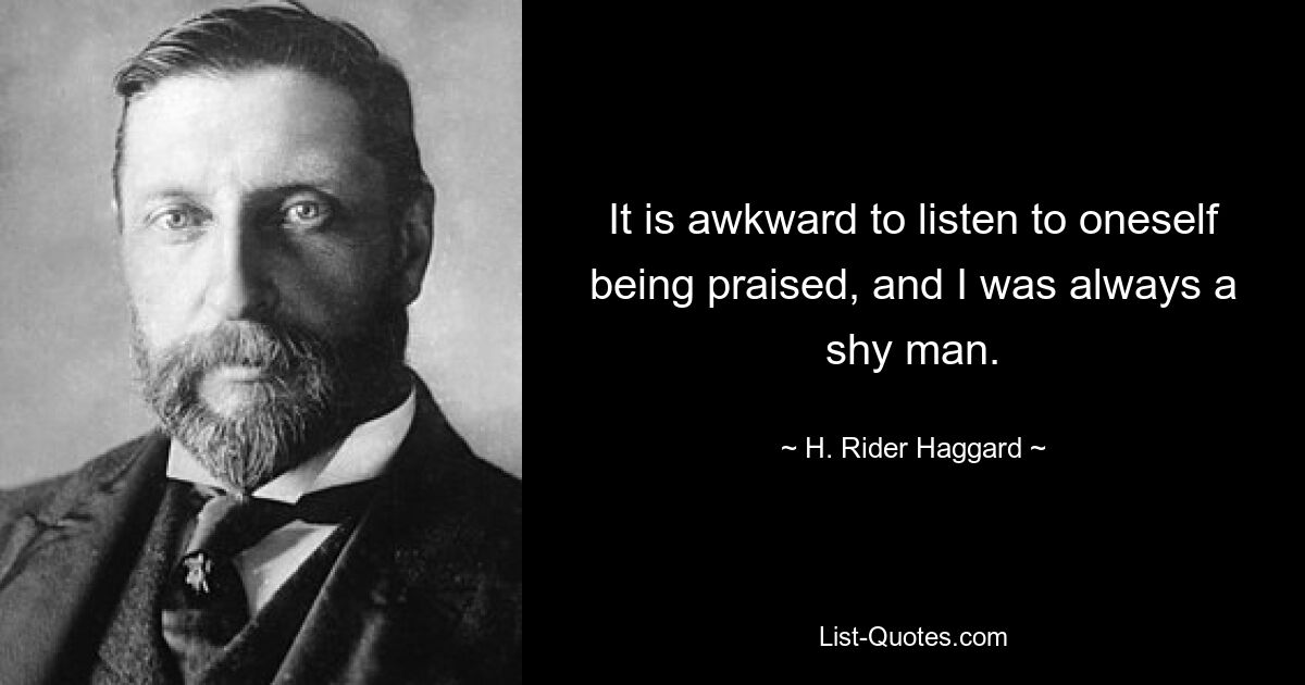 It is awkward to listen to oneself being praised, and I was always a shy man. — © H. Rider Haggard