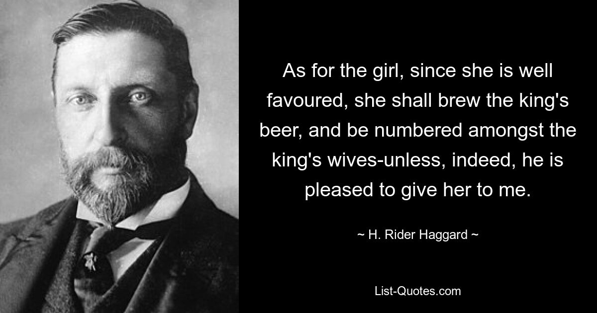 As for the girl, since she is well favoured, she shall brew the king's beer, and be numbered amongst the king's wives-unless, indeed, he is pleased to give her to me. — © H. Rider Haggard