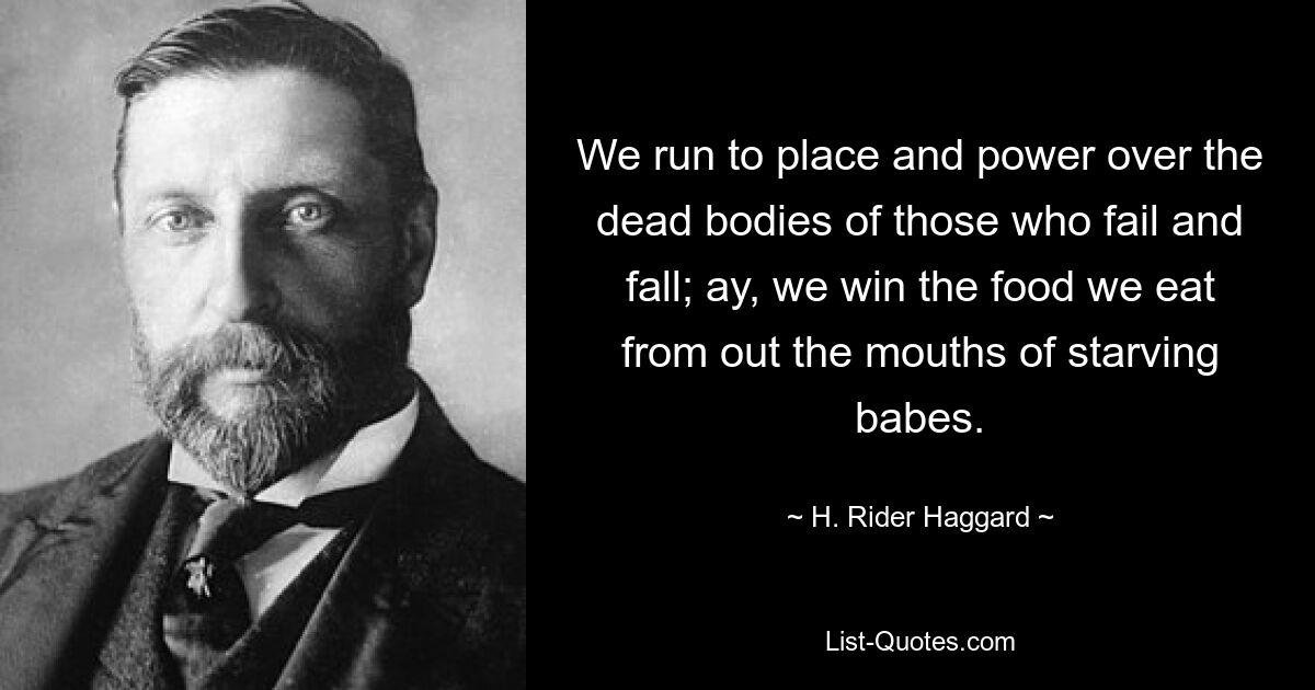 We run to place and power over the dead bodies of those who fail and fall; ay, we win the food we eat from out the mouths of starving babes. — © H. Rider Haggard