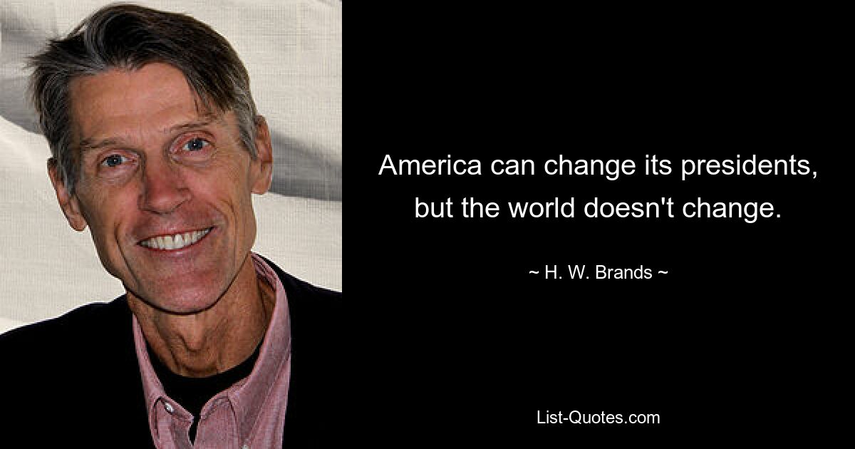 America can change its presidents, but the world doesn't change. — © H. W. Brands