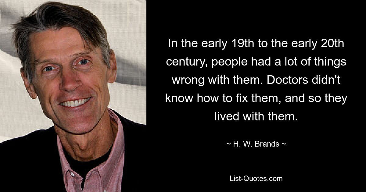 In the early 19th to the early 20th century, people had a lot of things wrong with them. Doctors didn't know how to fix them, and so they lived with them. — © H. W. Brands