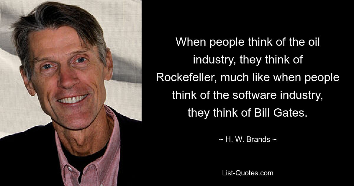 When people think of the oil industry, they think of Rockefeller, much like when people think of the software industry, they think of Bill Gates. — © H. W. Brands