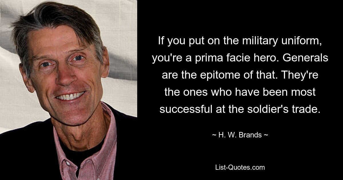 If you put on the military uniform, you're a prima facie hero. Generals are the epitome of that. They're the ones who have been most successful at the soldier's trade. — © H. W. Brands