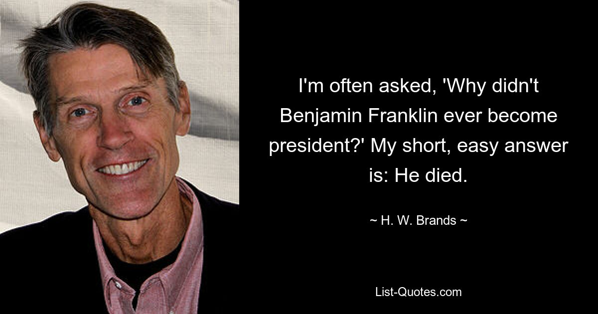 I'm often asked, 'Why didn't Benjamin Franklin ever become president?' My short, easy answer is: He died. — © H. W. Brands