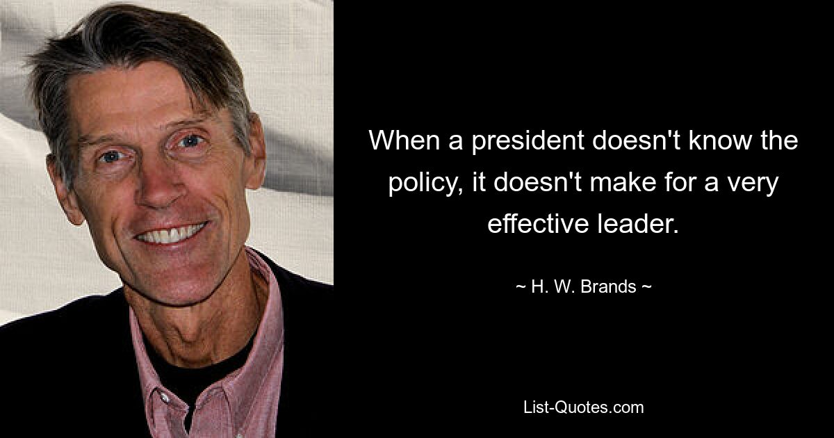 When a president doesn't know the policy, it doesn't make for a very effective leader. — © H. W. Brands