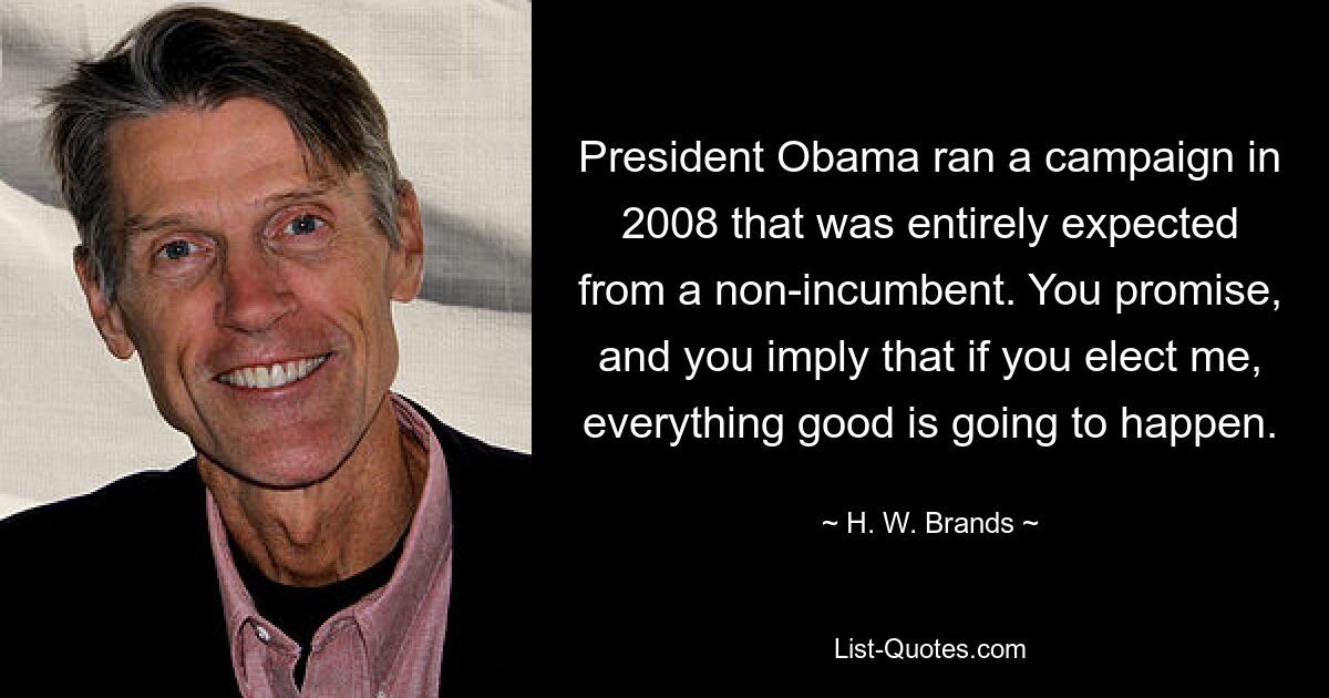 President Obama ran a campaign in 2008 that was entirely expected from a non-incumbent. You promise, and you imply that if you elect me, everything good is going to happen. — © H. W. Brands