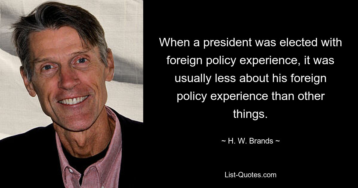 When a president was elected with foreign policy experience, it was usually less about his foreign policy experience than other things. — © H. W. Brands