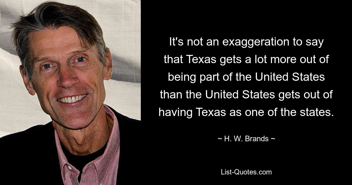 It's not an exaggeration to say that Texas gets a lot more out of being part of the United States than the United States gets out of having Texas as one of the states. — © H. W. Brands