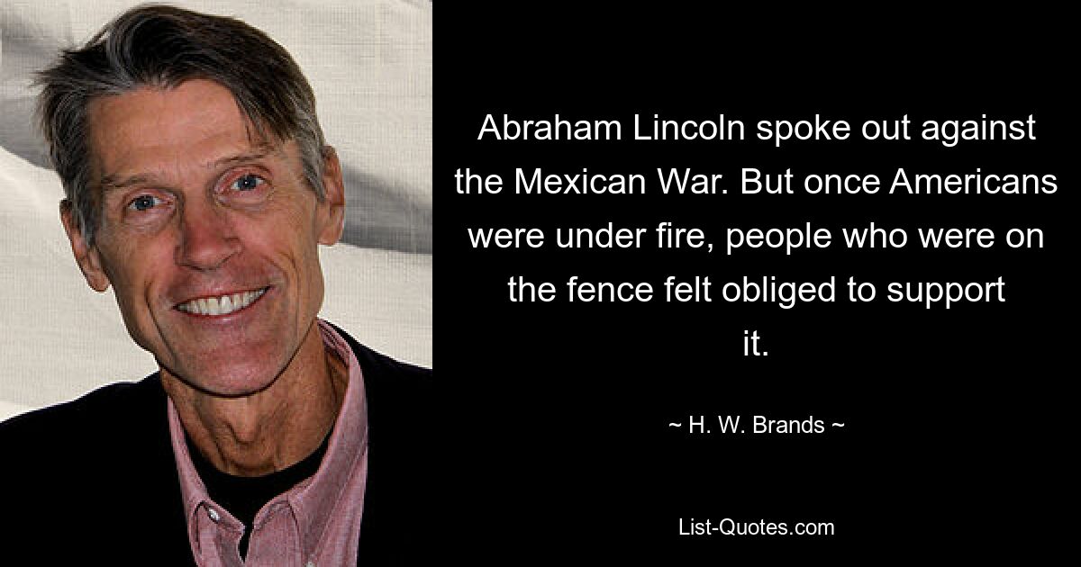 Abraham Lincoln spoke out against the Mexican War. But once Americans were under fire, people who were on the fence felt obliged to support it. — © H. W. Brands