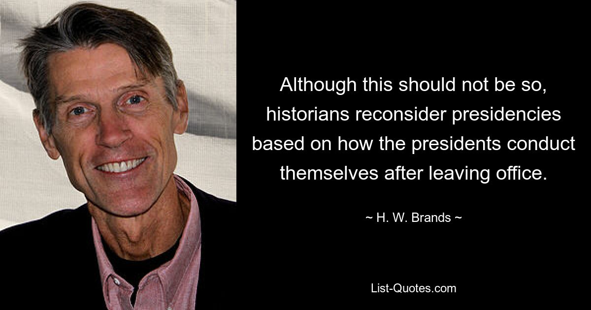 Although this should not be so, historians reconsider presidencies based on how the presidents conduct themselves after leaving office. — © H. W. Brands